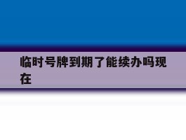 临时号牌到期了能续办吗现在