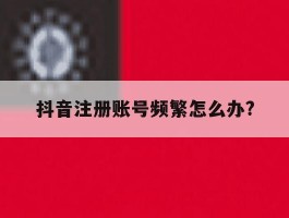 抖音注册账号频繁怎么办?