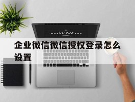企业微信微信授权登录怎么设置