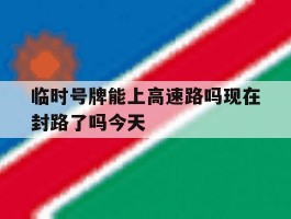 临时号牌能上高速路吗现在封路了吗今天