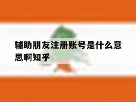 辅助朋友注册账号是什么意思啊知乎