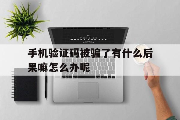 手机验证码被骗了有什么后果嘛怎么办呢 手机验证码被骗了有什么后果嘛怎么办呢