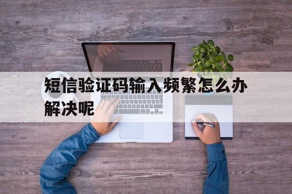 短信验证码输入频繁怎么办解决呢 短信验证码输入频繁怎么办解决呢