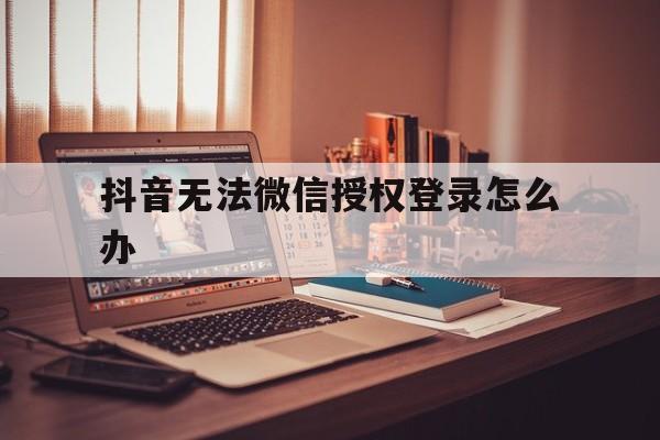 抖音无法微信授权登录怎么办 抖音无法微信授权登录怎么办