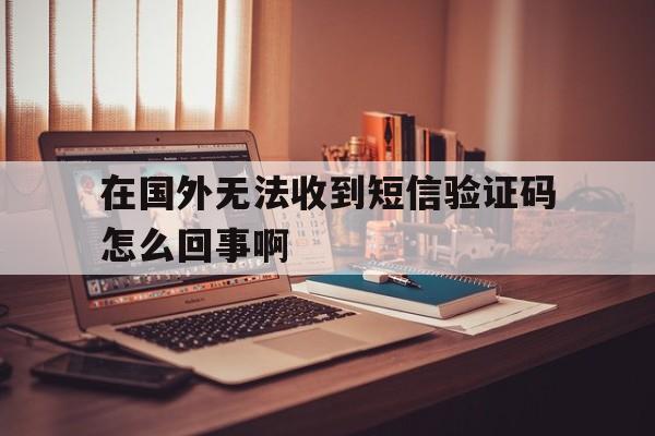 在国外无法收到短信验证码怎么回事啊 在国外无法收到短信验证码怎么回事啊