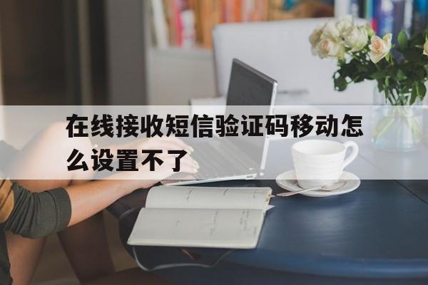 在线接收短信验证码移动怎么设置不了 在线接收短信验证码移动怎么设置不了