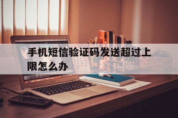 手机短信验证码发送超过上限怎么办 手机短信验证码发送超过上限怎么办