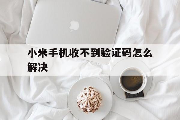 小米手机收不到验证码怎么解决 小米手机收不到验证码怎么解决