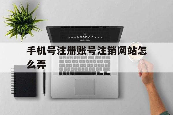 手机号注册账号注销网站怎么弄 手机号注册账号注销网站怎么弄