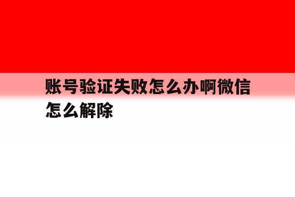 账号验证失败怎么办啊微信怎么解除 账号验证失败怎么办啊微信怎么解除