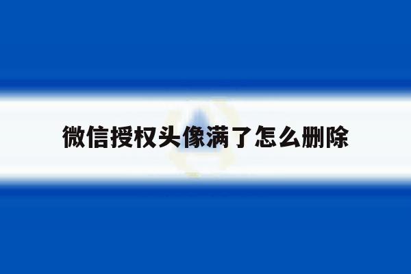 微信授权头像满了怎么删除 微信授权头像满了怎么删除