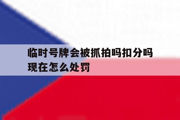 临时号牌会被抓拍吗扣分吗现在怎么处罚 临时号牌会被抓拍吗扣分吗现在怎么处罚