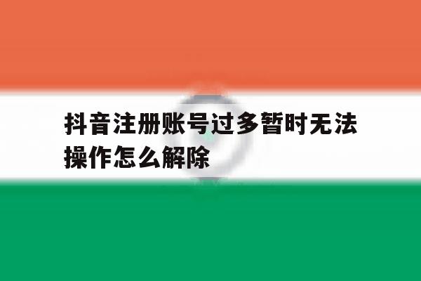 抖音注册账号过多暂时无法操作怎么解除 抖音注册账号过多暂时无法操作怎么解除