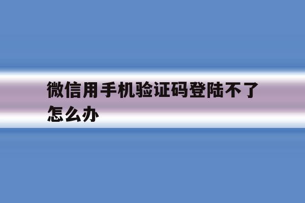微信用手机验证码登陆不了怎么办 微信用手机验证码登陆不了怎么办