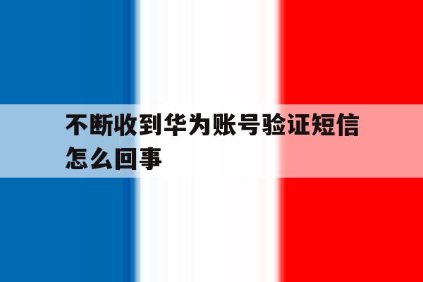 不断收到华为账号验证短信怎么回事 不断收到华为账号验证短信怎么回事
