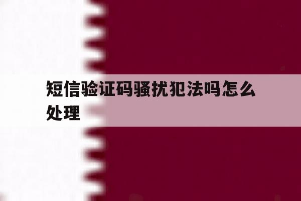 短信验证码骚扰犯法吗怎么处理 短信验证码骚扰犯法吗怎么处理