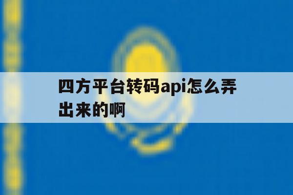 关于四方平台转码api怎么弄出来的啊的信息 关于四方平台转码api怎么弄出来的啊的信息