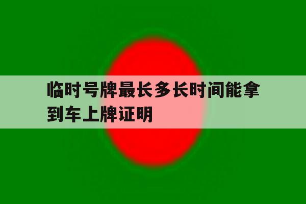 临时号牌最长多长时间能拿到车上牌证明 临时号牌最长多长时间能拿到车上牌证明