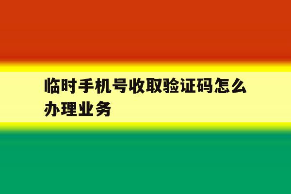 临时手机号收取验证码怎么办理业务 临时手机号收取验证码怎么办理业务