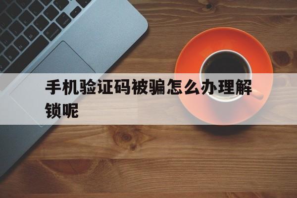 手机验证码被骗怎么办理解锁呢 手机验证码被骗怎么办理解锁呢