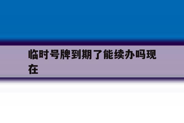 临时号牌到期了能续办吗现在 临时号牌到期了能续办吗现在