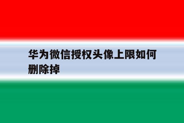 华为微信授权头像上限如何删除掉 华为微信授权头像上限如何删除掉