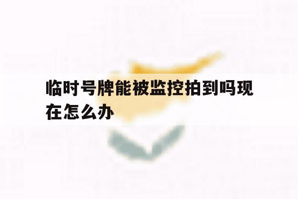 临时号牌能被监控拍到吗现在怎么办 临时号牌能被监控拍到吗现在怎么办
