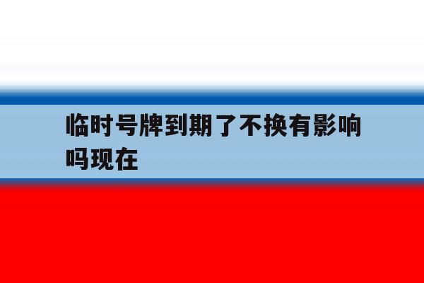 临时号牌到期了不换有影响吗现在 临时号牌到期了不换有影响吗现在