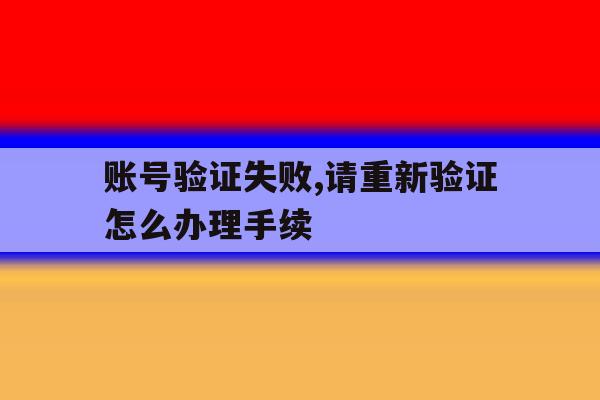 账号验证失败,请重新验证怎么办理手续 账号验证失败,请重新验证怎么办理手续