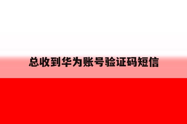 总收到华为账号验证码短信 总收到华为账号验证码短信