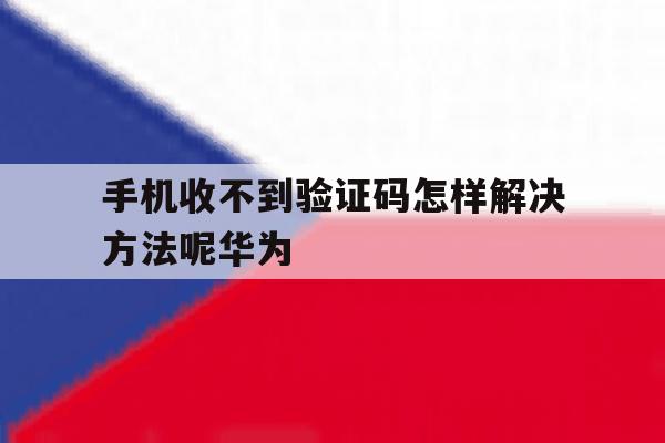 手机收不到验证码怎样解决方法呢华为 手机收不到验证码怎样解决方法呢华为