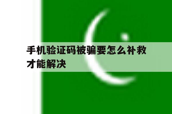 手机验证码被骗要怎么补救才能解决 手机验证码被骗要怎么补救才能解决