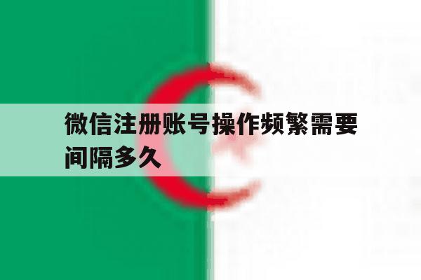 微信注册账号操作频繁需要间隔多久 微信注册账号操作频繁需要间隔多久