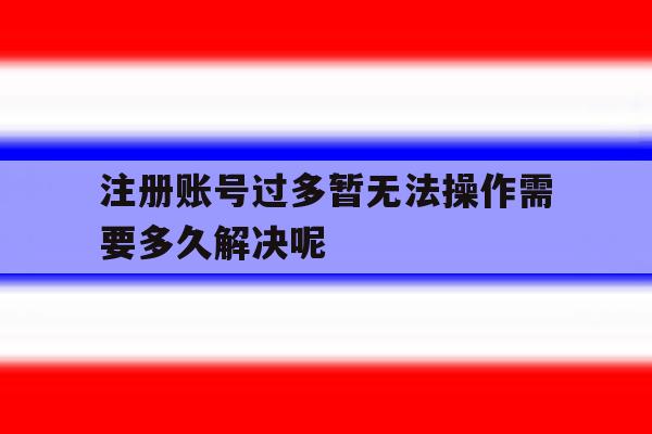 关于注册账号过多暂无法操作需要多久解决呢的信息