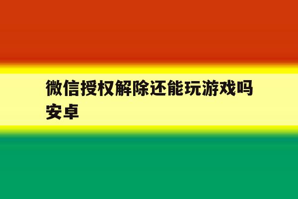 微信授权解除还能玩游戏吗安卓 微信授权解除还能玩游戏吗安卓