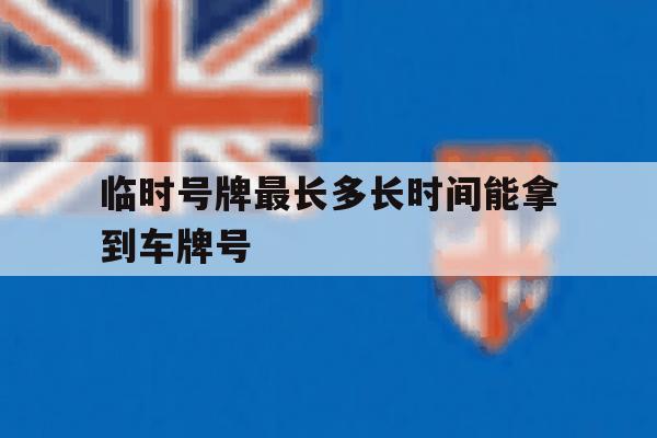 临时号牌最长多长时间能拿到车牌号 临时号牌最长多长时间能拿到车牌号