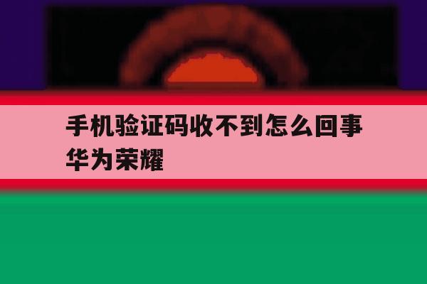 手机验证码收不到怎么回事华为荣耀 手机验证码收不到怎么回事华为荣耀