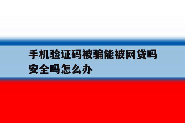 手机验证码被骗能被网贷吗安全吗怎么办 手机验证码被骗能被网贷吗安全吗怎么办