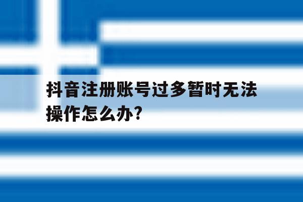 抖音注册账号过多暂时无法操作怎么办?的简单介绍 抖音注册账号过多暂时无法操作怎么办?的简单介绍
