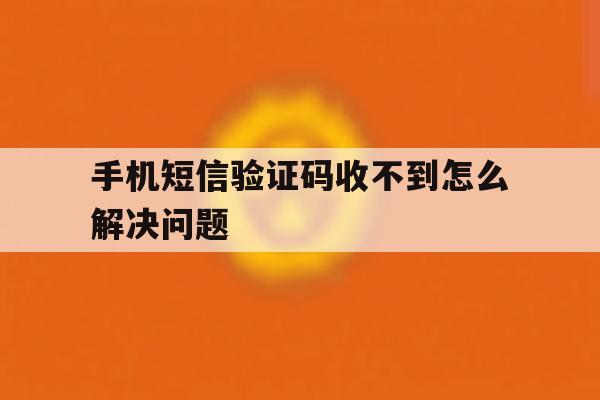手机短信验证码收不到怎么解决问题 手机短信验证码收不到怎么解决问题