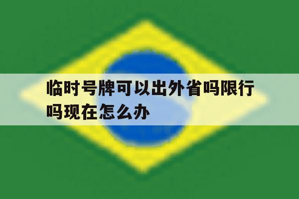 临时号牌可以出外省吗限行吗现在怎么办 临时号牌可以出外省吗限行吗现在怎么办
