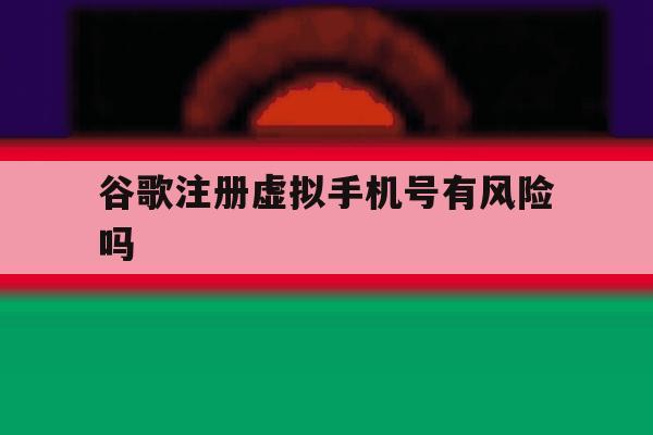 谷歌注册虚拟手机号有风险吗 谷歌注册虚拟手机号有风险吗