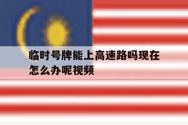 临时号牌能上高速路吗现在怎么办呢视频 临时号牌能上高速路吗现在怎么办呢视频