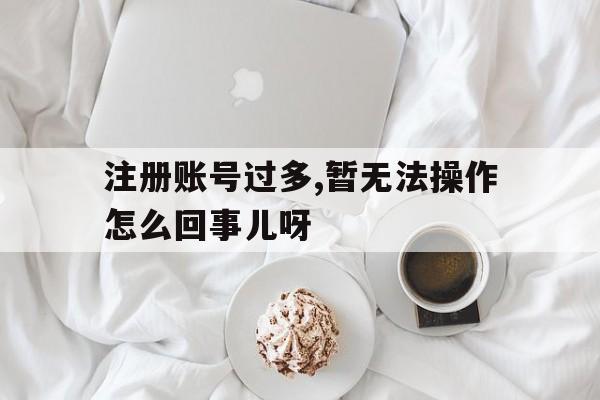 包含注册账号过多,暂无法操作怎么回事儿呀的词条 包含注册账号过多,暂无法操作怎么回事儿呀的词条