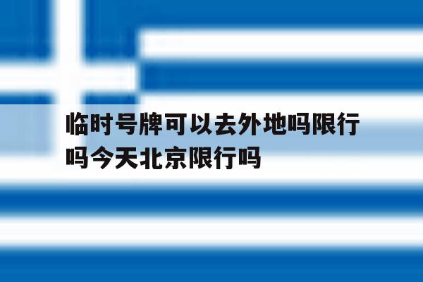包含临时号牌可以去外地吗限行吗今天北京限行吗的词条 包含临时号牌可以去外地吗限行吗今天北京限行吗的词条