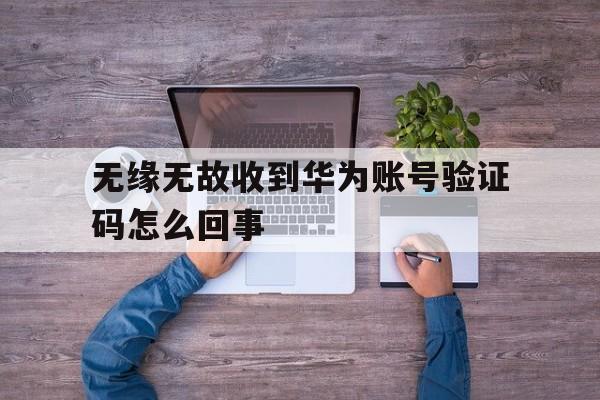 无缘无故收到华为账号验证码怎么回事 无缘无故收到华为账号验证码怎么回事