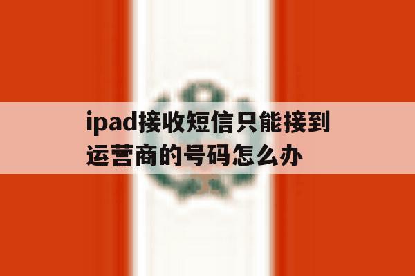 包含ipad接收短信只能接到运营商的号码怎么办的词条 包含ipad接收短信只能接到运营商的号码怎么办的词条
