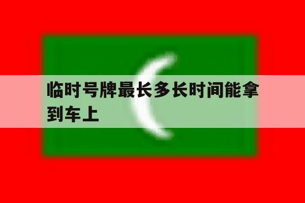 临时号牌最长多长时间能拿到车上 临时号牌最长多长时间能拿到车上