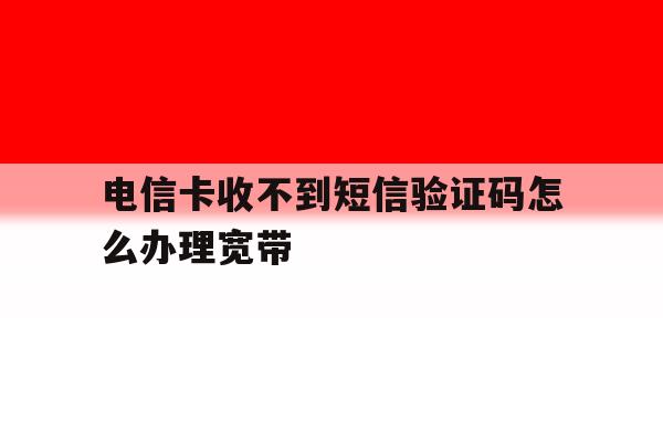 电信卡收不到短信验证码怎么办理宽带 电信卡收不到短信验证码怎么办理宽带