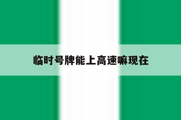 临时号牌能上高速嘛现在 临时号牌能上高速嘛现在